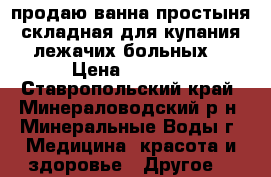 продаю ванна-простыня складная,для купания лежачих больных. › Цена ­ 6 000 - Ставропольский край, Минераловодский р-н, Минеральные Воды г. Медицина, красота и здоровье » Другое   